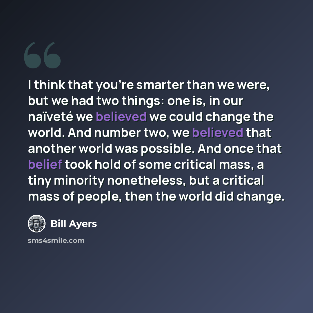 “I think that you're smarter than we were, but we had two things: one is, in our naïveté we believed we could change the world. And number two, we believed that another world was possible. And once that belief took hold of some critical mass, a tiny minority nonetheless, but a critical mass of…” quote by Bill Ayers