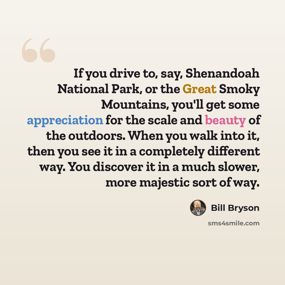 “If you drive to, say, Shenandoah National Park, or the Great Smoky Mountains, you'll get some appreciation for the scale and beauty of the outdoors. When you walk into it, then you see it in a completely different way. You discover it in a much slower, more majestic sort of way.” quote by Bill Bryson