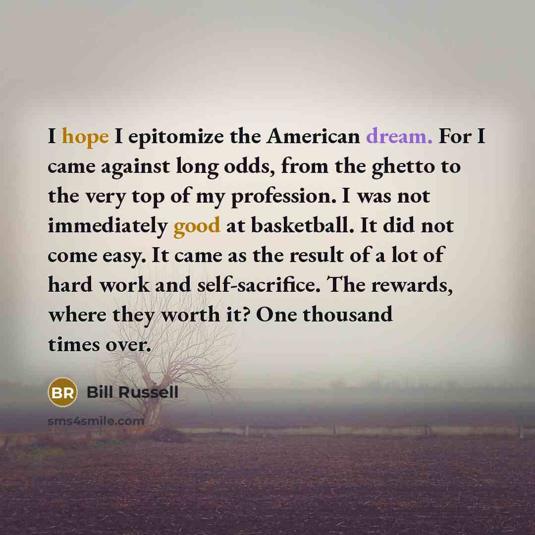 “I hope I epitomize the American dream. For I came against long odds, from the ghetto to the very top of my profession. I was not immediately good at basketball. It did not come easy. It came as the result of a lot of hard work and self-sacrifice. The rewards, where they worth it? One thousand…” quote by Bill Russell