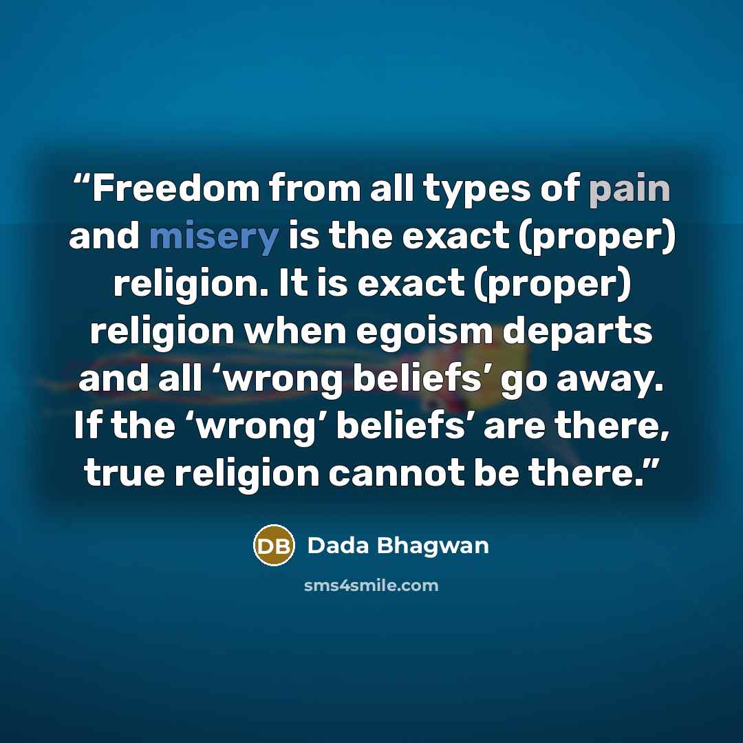“Freedom from all types of pain and misery is the exact (proper) religion. It is exact (proper) religion when egoism departs and all ‘wrong beliefs’ go away. If the ‘wrong’ beliefs’ are there, true religion cannot be there.” quote by Dada Bhagwan