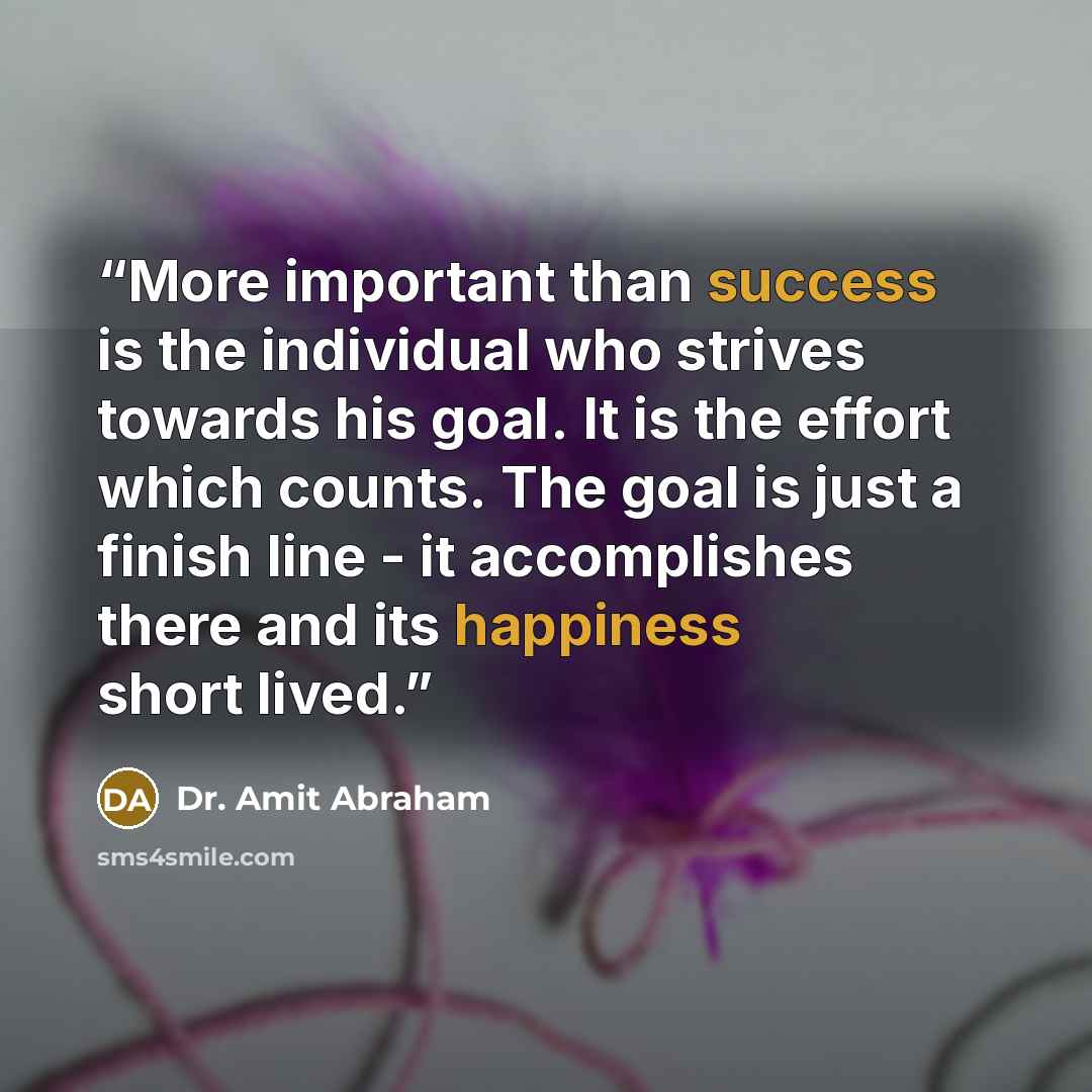 “More important than success is the individual who strives towards his goal. It is the effort which counts. The goal is just a finish line - it accomplishes there and its happiness short lived.” quote by Dr. Amit Abraham