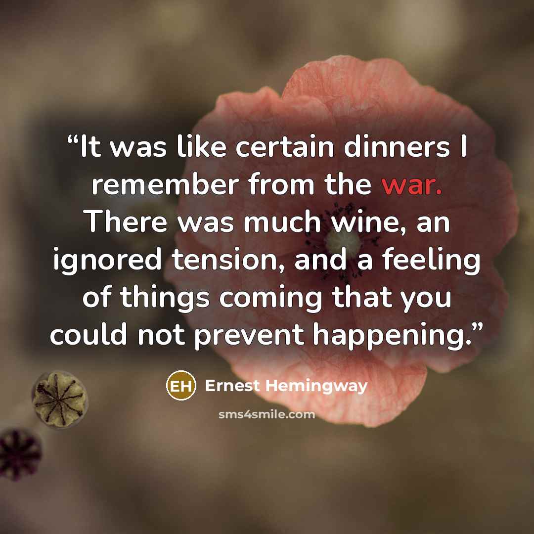 “It was like certain dinners I remember from the war. There was much wine, an ignored tension, and a feeling of things coming that you could not prevent happening.” quote by Ernest Hemingway