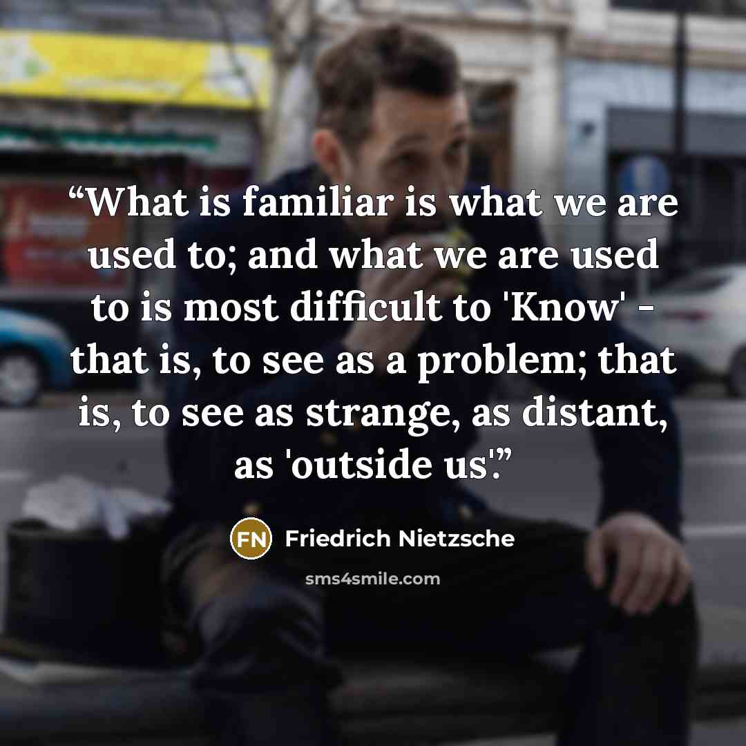 “What is familiar is what we are used to; and what we are used to is most difficult to 'Know' - that is, to see as a problem; that is, to see as strange, as distant, as 'outside us'.” quote by Friedrich Nietzsche