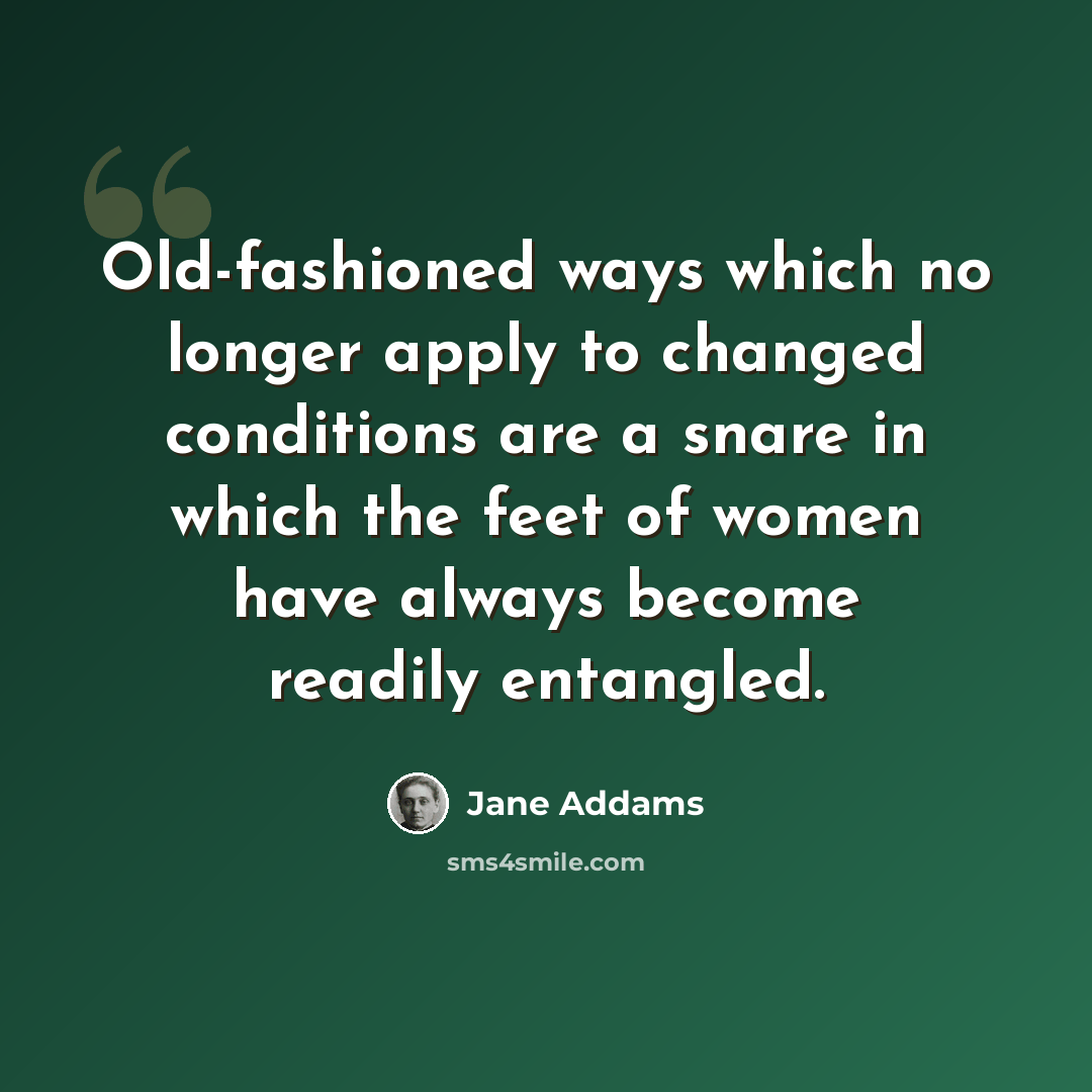 “Old-fashioned ways which no longer apply to changed conditions are a snare in which the feet of women have always become readily entangled.” quote by Jane Addams