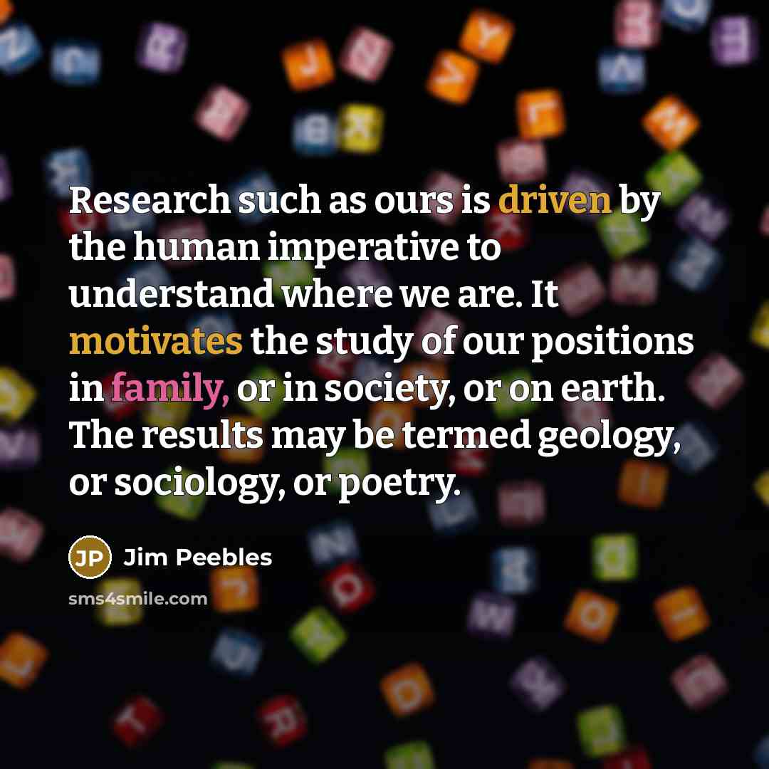 “Research such as ours is driven by the human imperative to understand where we are. It motivates the study of our positions in family, or in society, or on earth. The results may be termed geology, or sociology, or poetry.” quote by Jim Peebles