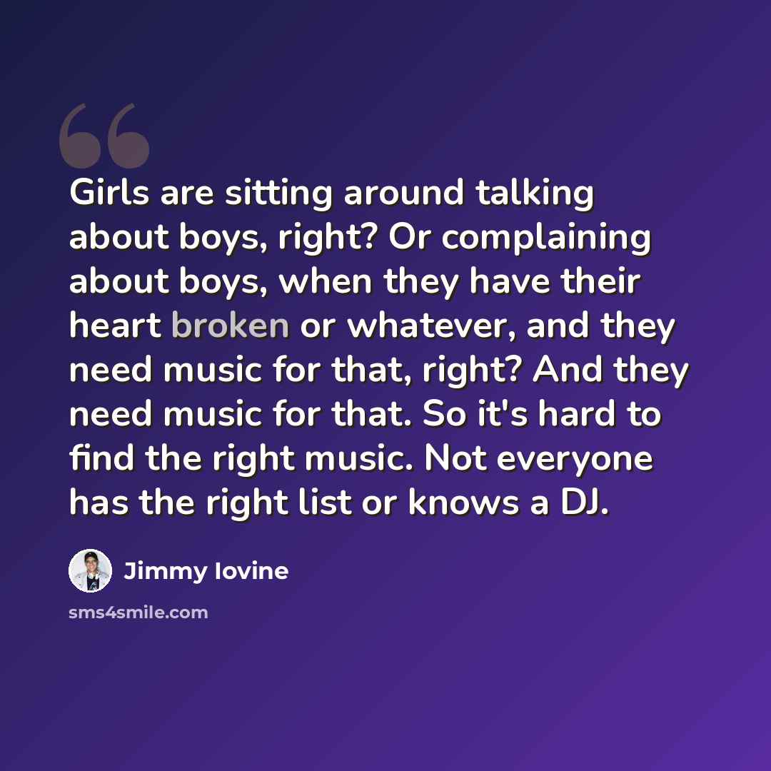 “Girls are sitting around talking about boys, right? Or complaining about boys, when they have their heart broken or whatever, and they need music for that, right? And they need music for that. So it's hard to find the right music. Not everyone has the right list or knows a DJ.” quote by Jimmy Iovine