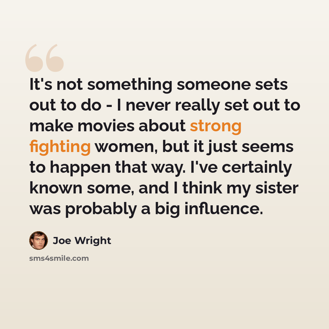 “It's not something someone sets out to do - I never really set out to make movies about strong fighting women, but it just seems to happen that way. I've certainly known some, and I think my sister was probably a big influence.” quote by Joe Wright