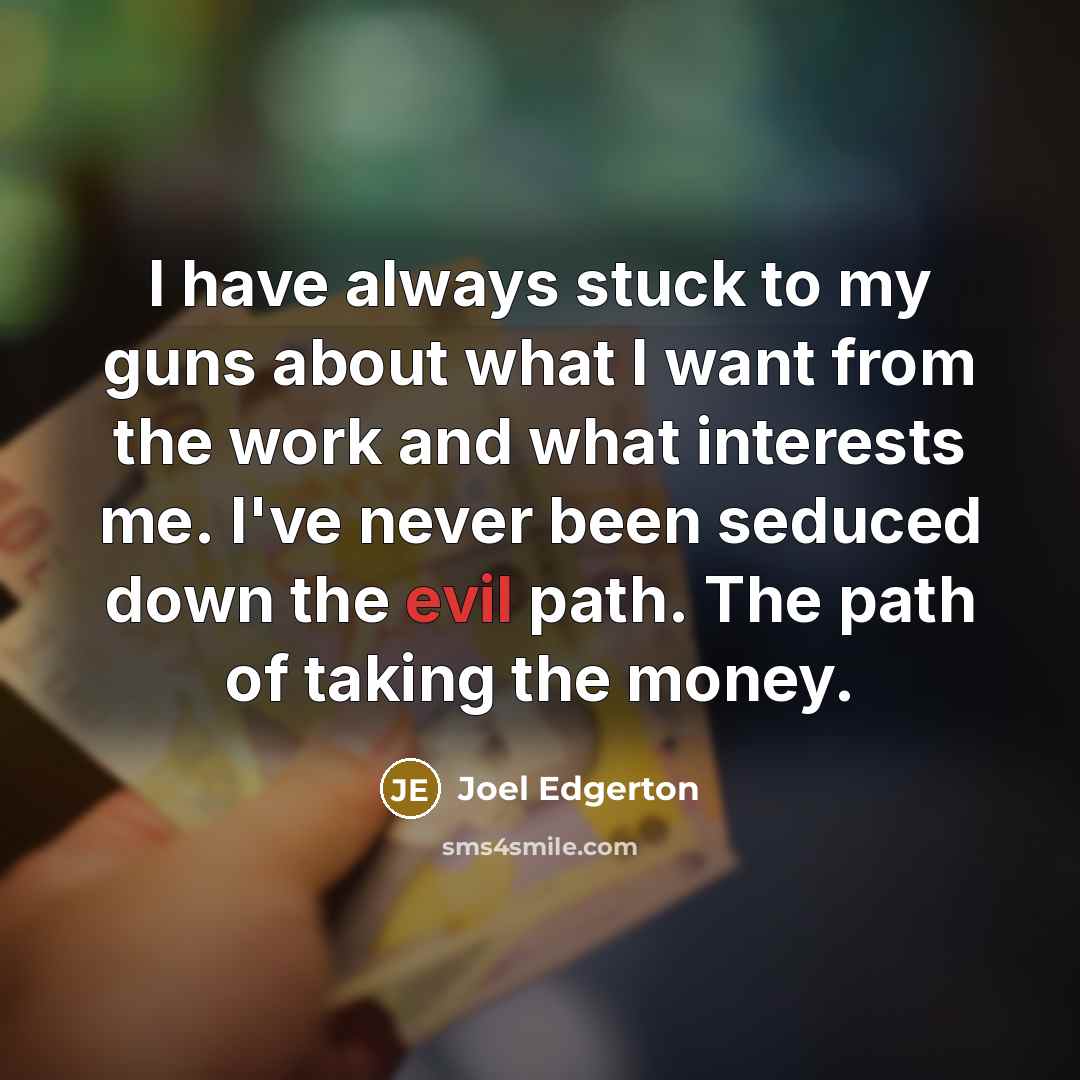“I have always stuck to my guns about what I want from the work and what interests me. I've never been seduced down the evil path. The path of taking the money.” quote by Joel Edgerton