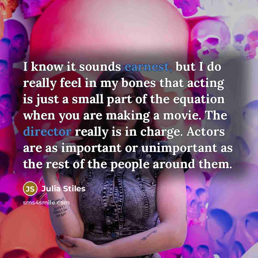 “I know it sounds earnest, but I do really feel in my bones that acting is just a small part of the equation when you are making a movie. The director really is in charge. Actors are as important or unimportant as the rest of the people around them.” quote by Julia Stiles
