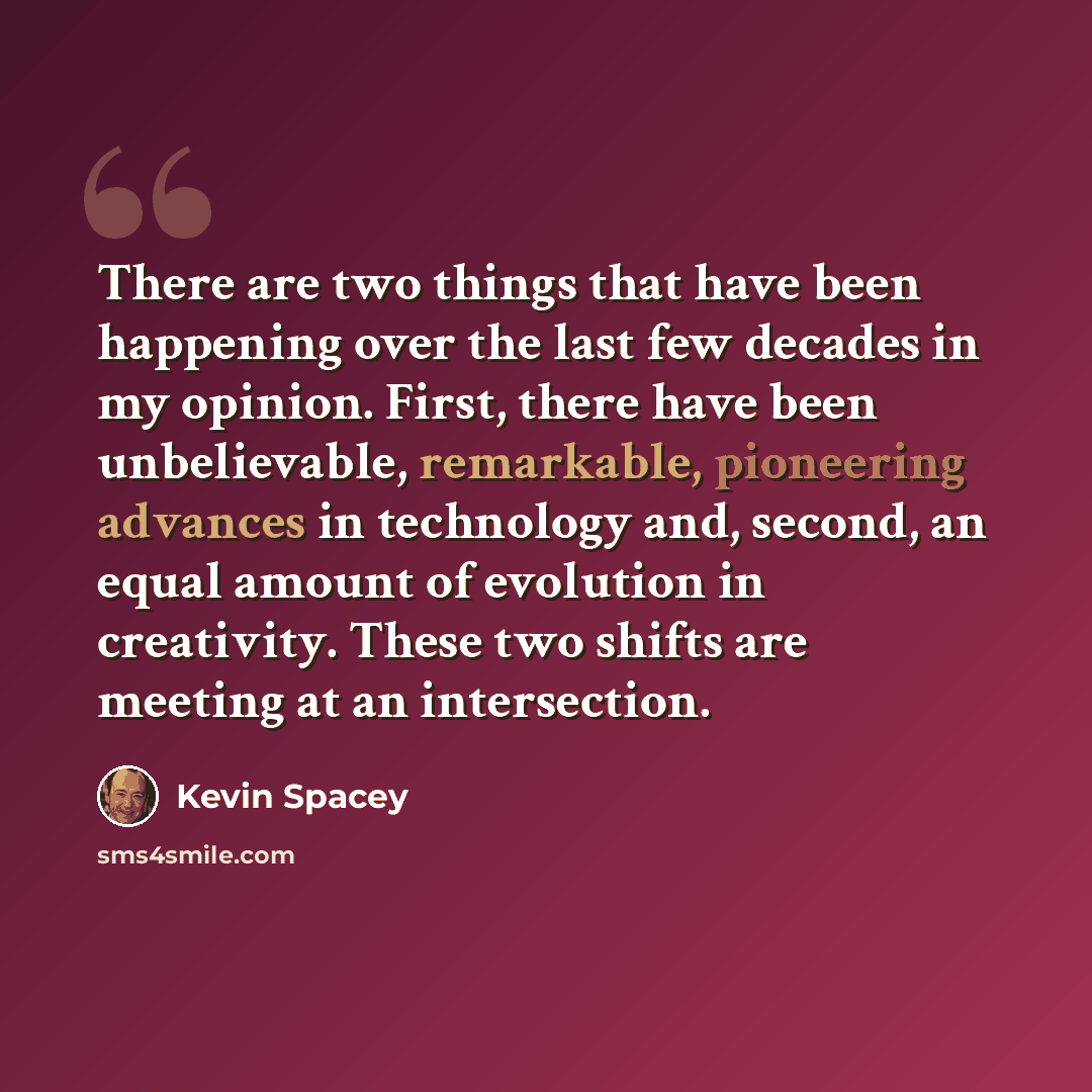 “There are two things that have been happening over the last few decades in my opinion. First, there have been unbelievable, remarkable, pioneering advances in technology and, second, an equal amount of evolution in creativity. These two shifts are meeting at an intersection.” quote by Kevin Spacey
