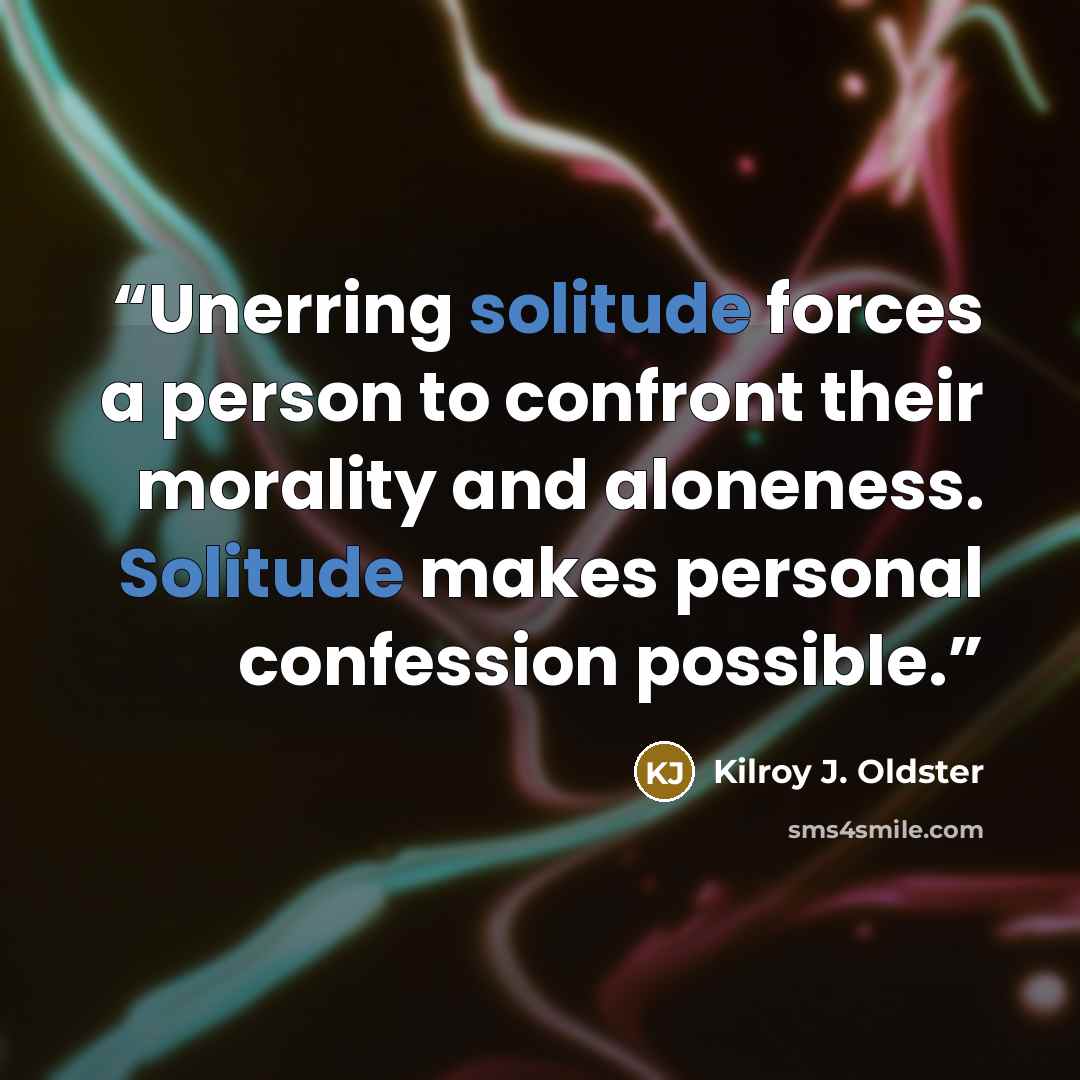 “Unerring solitude forces a person to confront their morality and aloneness. Solitude makes personal confession possible.” quote by Kilroy J. Oldster