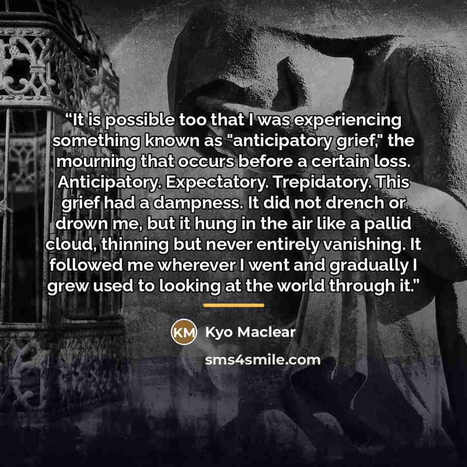 “It is possible too that I was experiencing something known as "anticipatory grief," the mourning that occurs before a certain loss. Anticipatory. Expectatory. Trepidatory. This grief had a dampness. It did not drench or drown me, but it hung in the air like a pallid cloud, thinning but never…” quote by Kyo Maclear