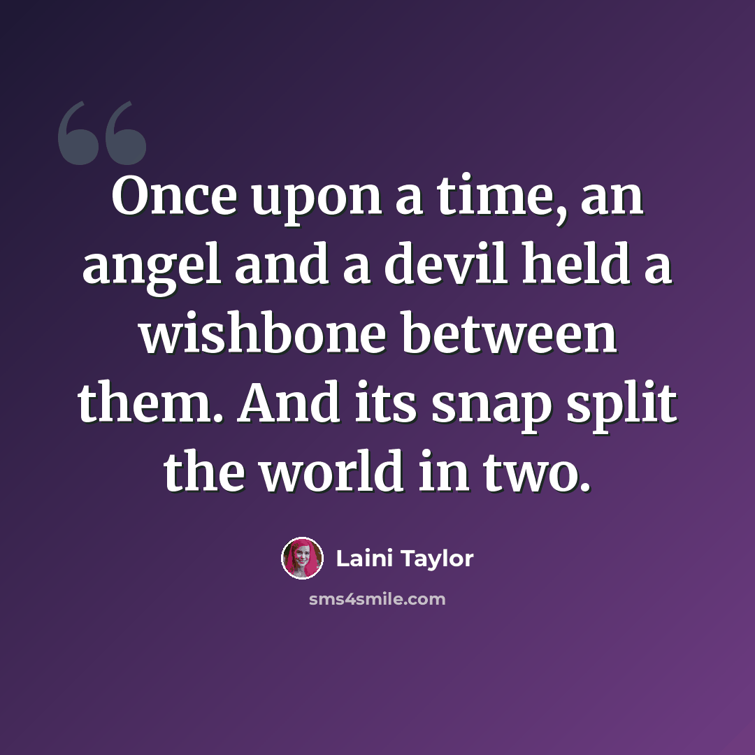 “Once upon a time, an angel and a devil held a wishbone between them. And its snap split the world in two.” quote by Laini Taylor
