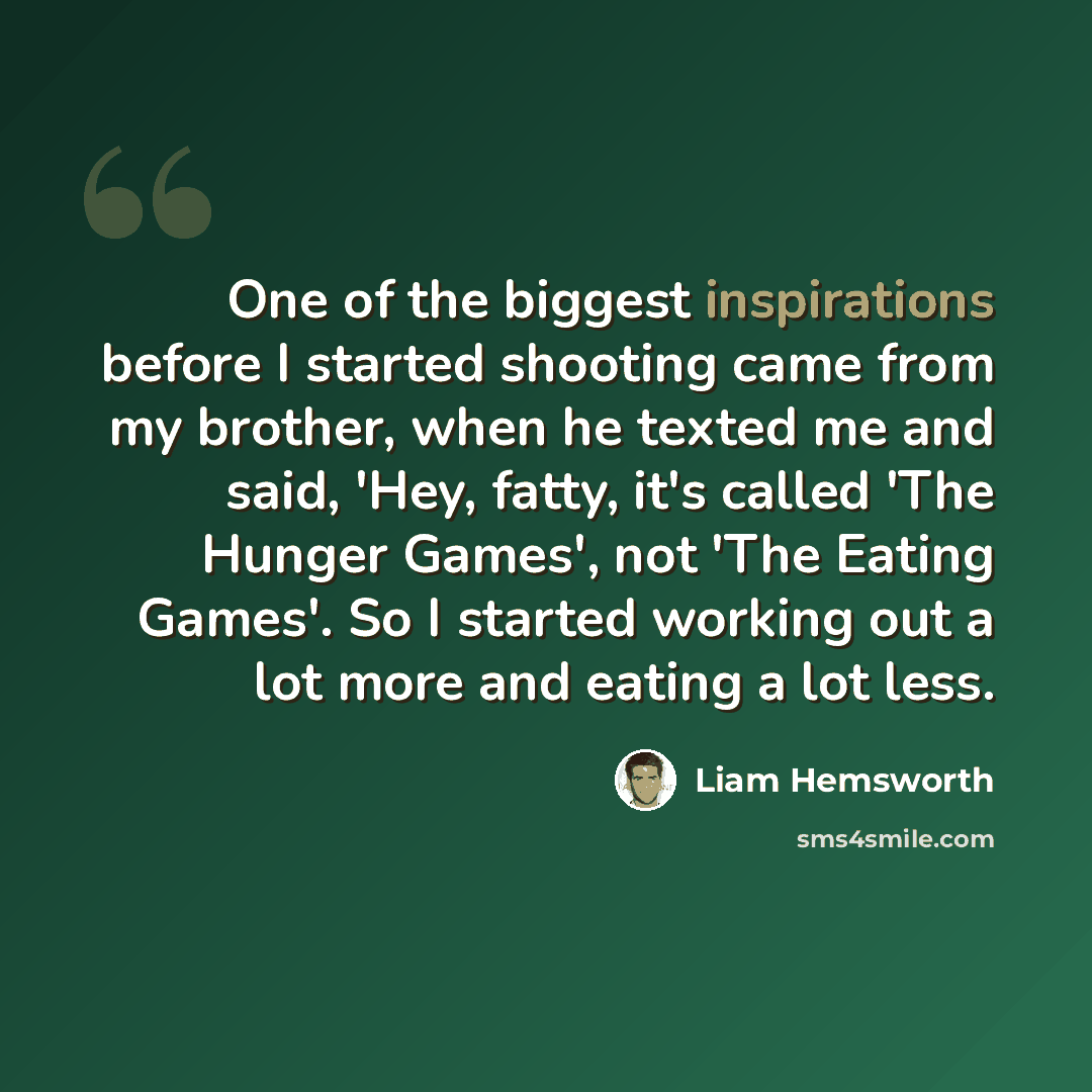“One of the biggest inspirations before I started shooting came from my brother, when he texted me and said, 'Hey, fatty, it's called 'The Hunger Games', not 'The Eating Games'. So I started working out a lot more and eating a lot less.” quote by Liam Hemsworth