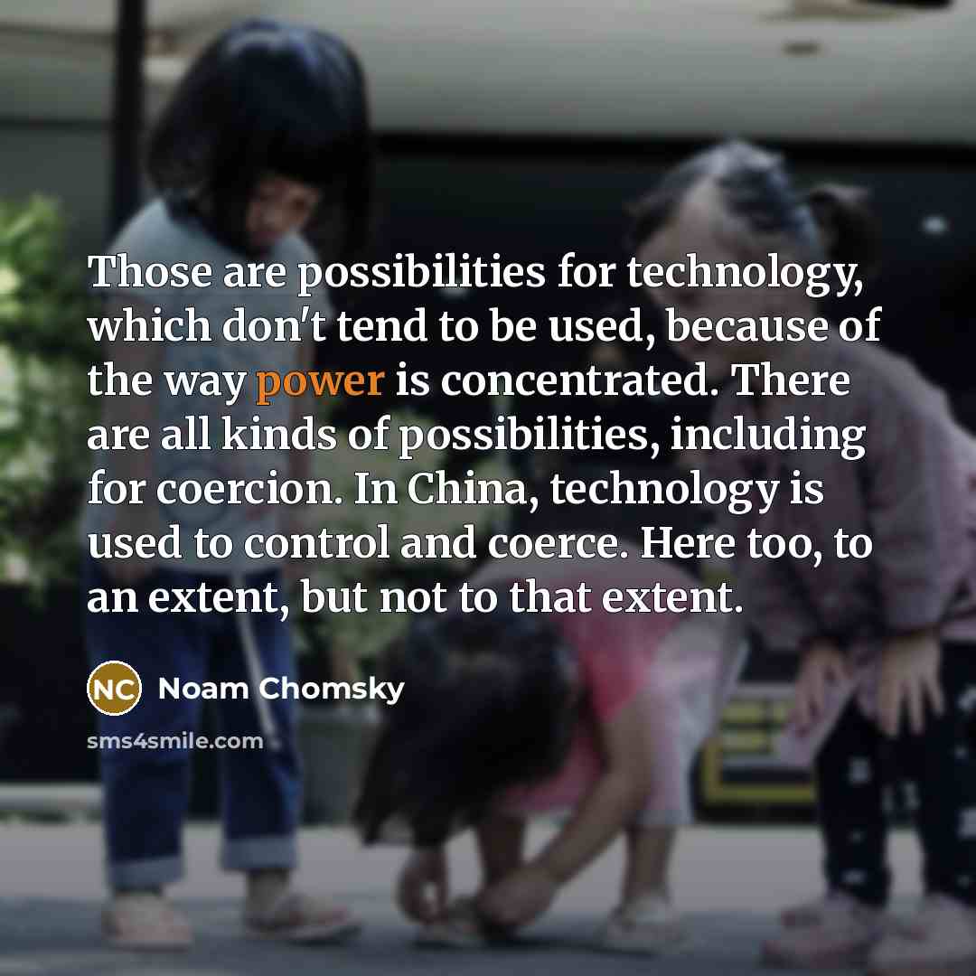 “Those are possibilities for technology, which don't tend to be used, because of the way power is concentrated. There are all kinds of possibilities, including for coercion. In China, technology is used to control and coerce. Here too, to an extent, but not to that extent.” quote by Noam Chomsky