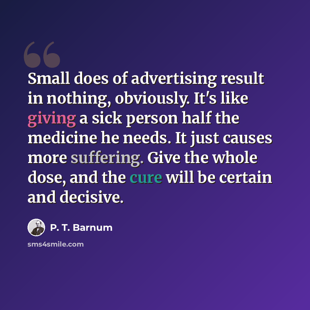 “Small does of advertising result in nothing, obviously. It's like giving a sick person half the medicine he needs. It just causes more suffering. Give the whole dose, and the cure will be certain and decisive.” quote by P. T. Barnum