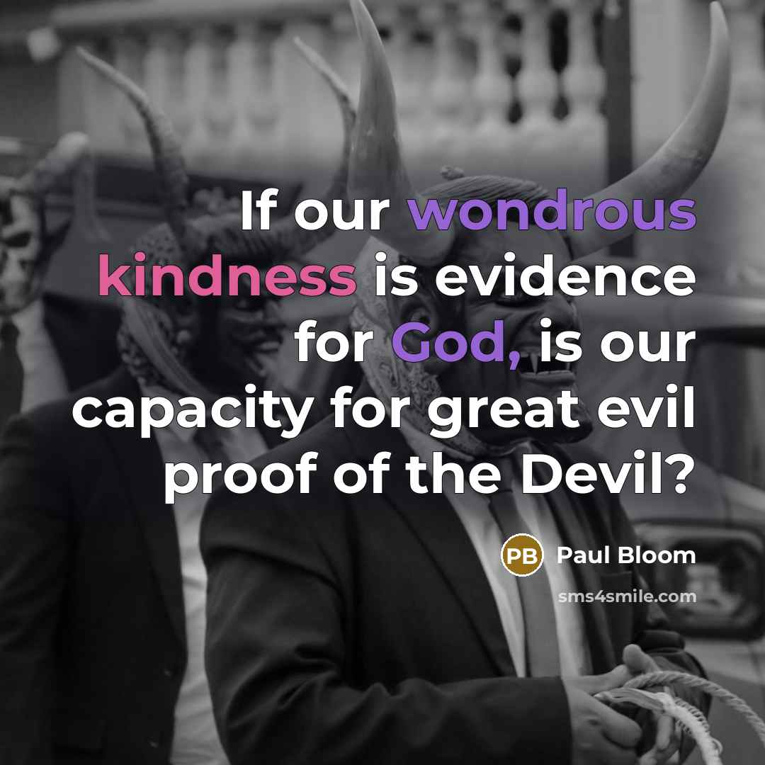 “If our wondrous kindness is evidence for God, is our capacity for great evil proof of the Devil?” quote by Paul Bloom