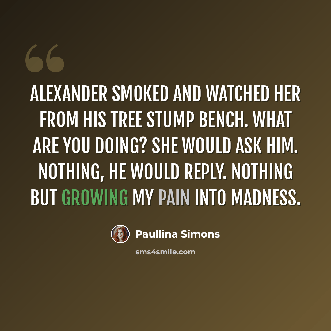 “Alexander smoked and watched her from his tree stump bench. What are you doing? she would ask him. Nothing, he would reply. Nothing but growing my pain into madness.” quote by Paullina Simons
