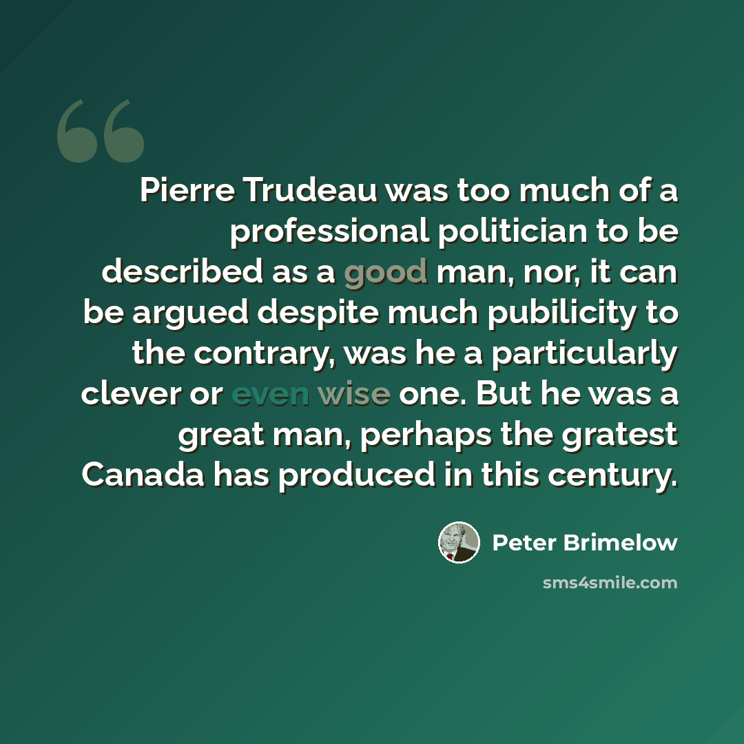 “Pierre Trudeau was too much of a professional politician to be described as a good man, nor, it can be argued despite much pubilicity to the contrary, was he a particularly clever or even wise one. But he was a great man, perhaps the gratest Canada has produced in this century.” quote by Peter Brimelow