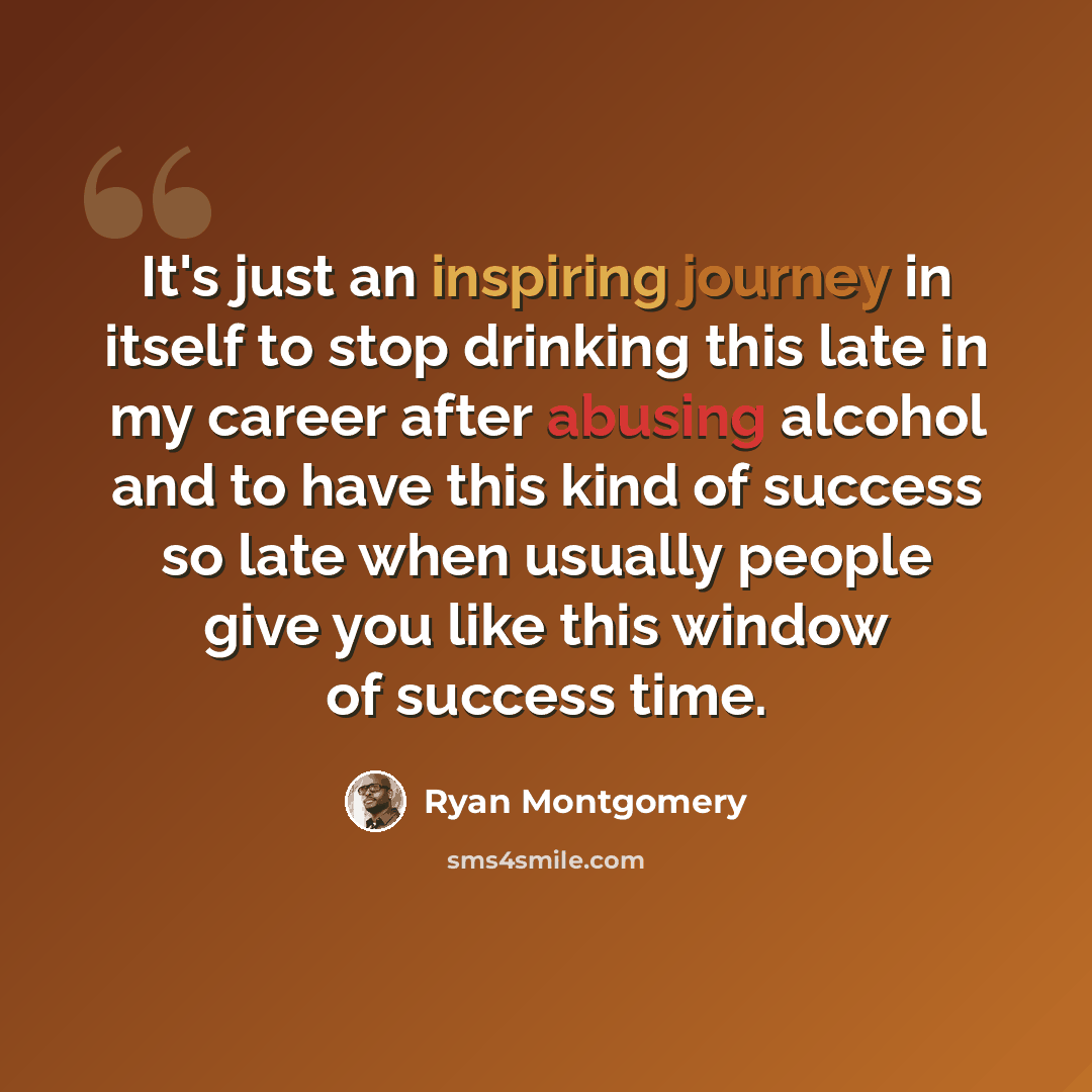 “It's just an inspiring journey in itself to stop drinking this late in my career after abusing alcohol and to have this kind of success so late when usually people give you like this window of success time.” quote by Ryan Montgomery