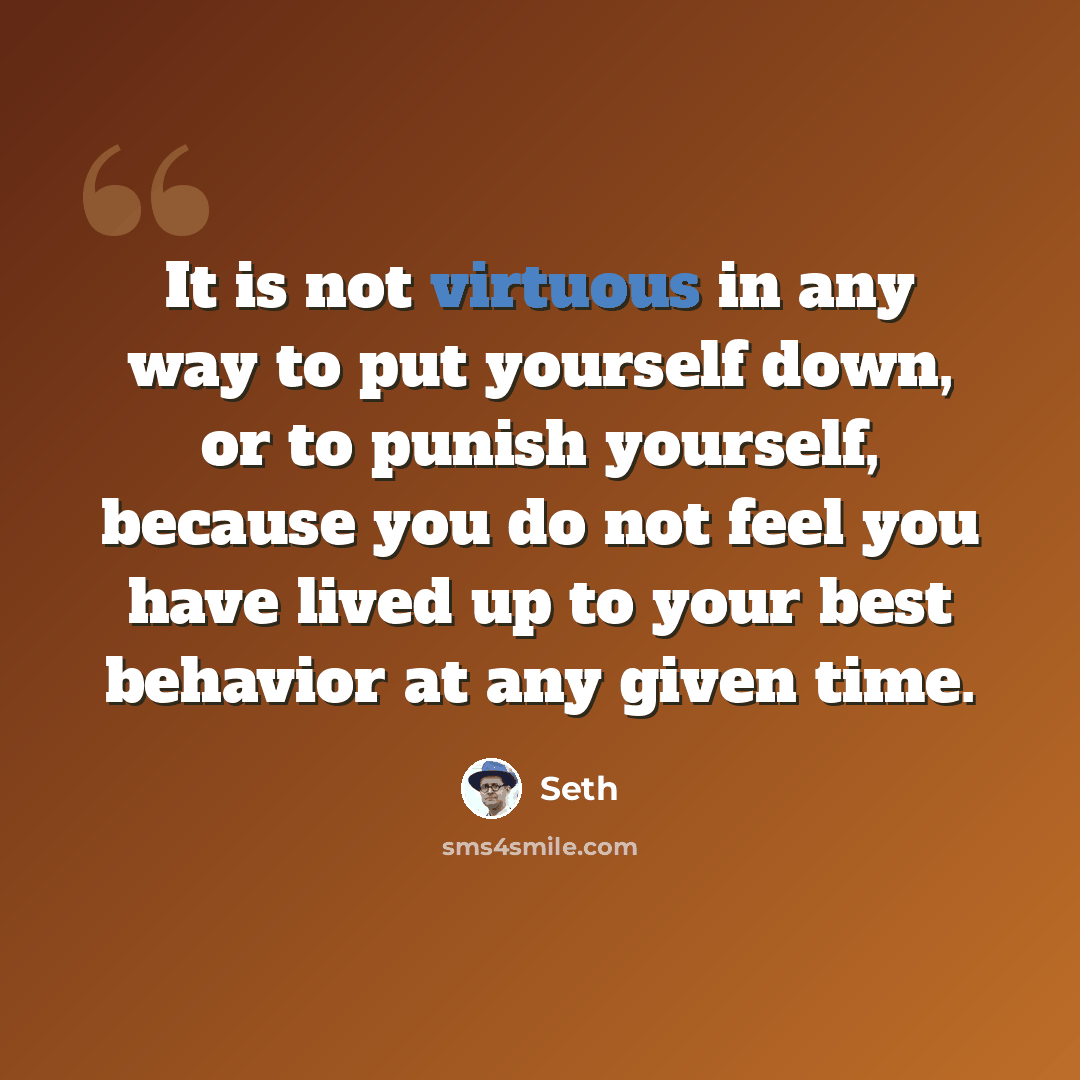 “It is not virtuous in any way to put yourself down, or to punish yourself, because you do not feel you have lived up to your best behavior at any given time.” quote by Seth