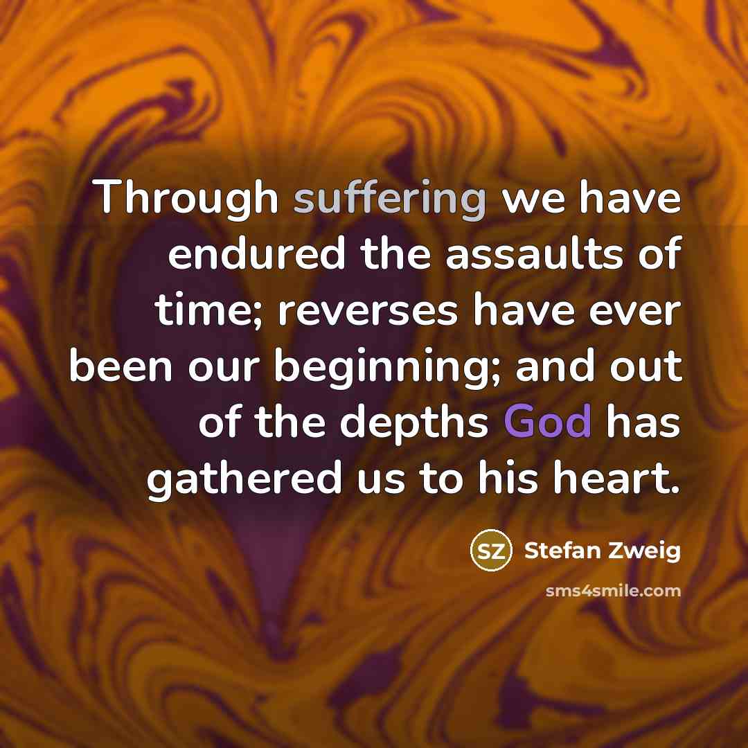“Through suffering we have endured the assaults of time; reverses have ever been our beginning; and out of the depths God has gathered us to his heart.” quote by Stefan Zweig
