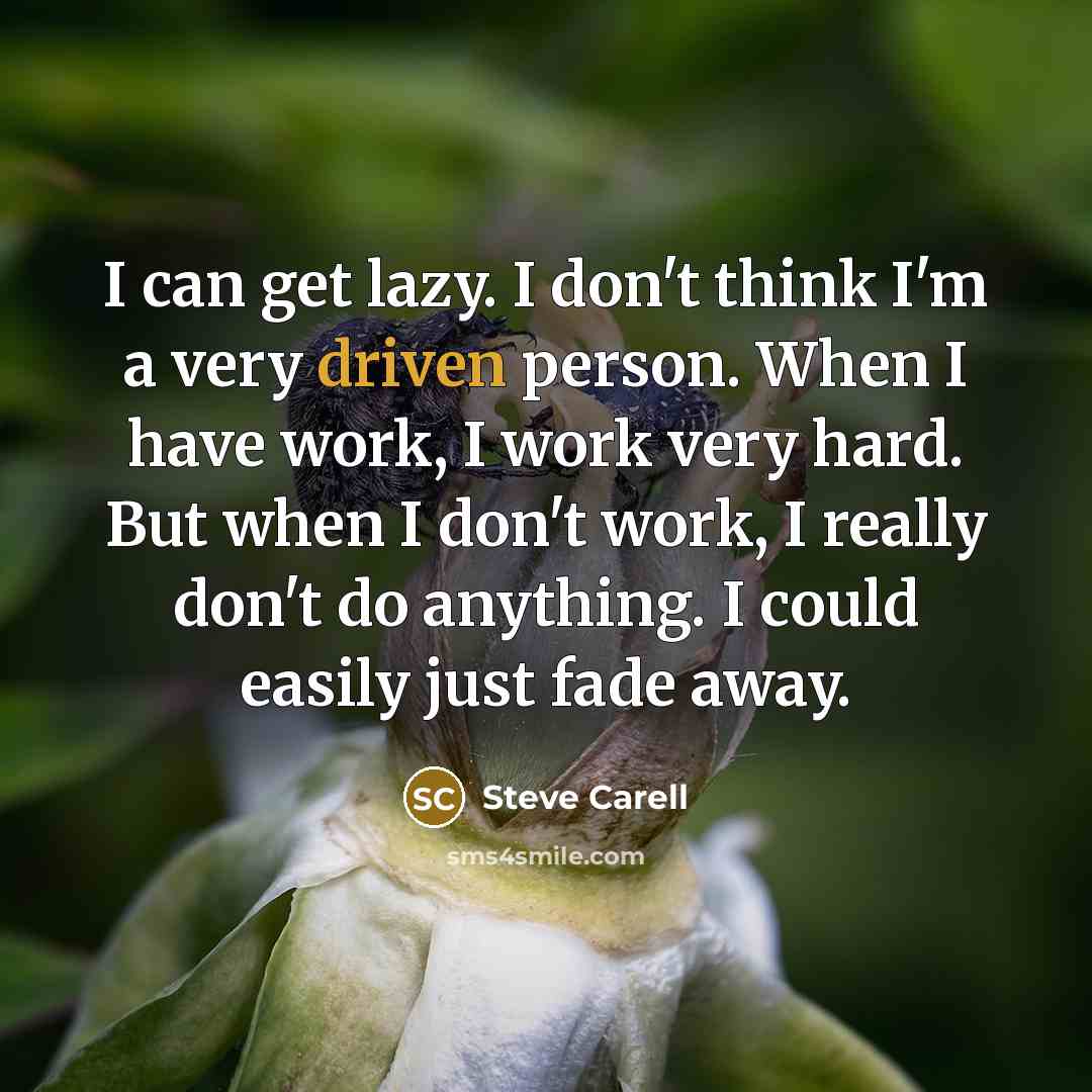 “I can get lazy. I don't think I'm a very driven person. When I have work, I work very hard. But when I don't work, I really don't do anything. I could easily just fade away.” quote by Steve Carell