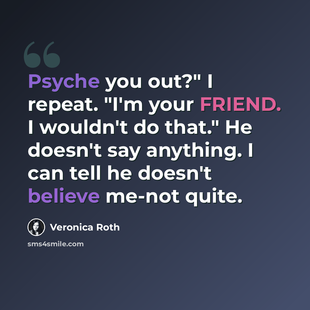 “Psyche you out?" I repeat. "I'm your FRIEND. I wouldn't do that." He doesn't say anything. I can tell he doesn't believe me-not quite.” quote by Veronica Roth