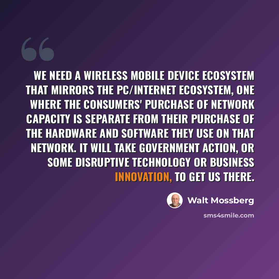 “We need a wireless mobile device ecosystem that mirrors the PC/Internet ecosystem, one where the consumers' purchase of network capacity is separate from their purchase of the hardware and software they use on that network. It will take government action, or some disruptive technology or business…” quote by Walt Mossberg