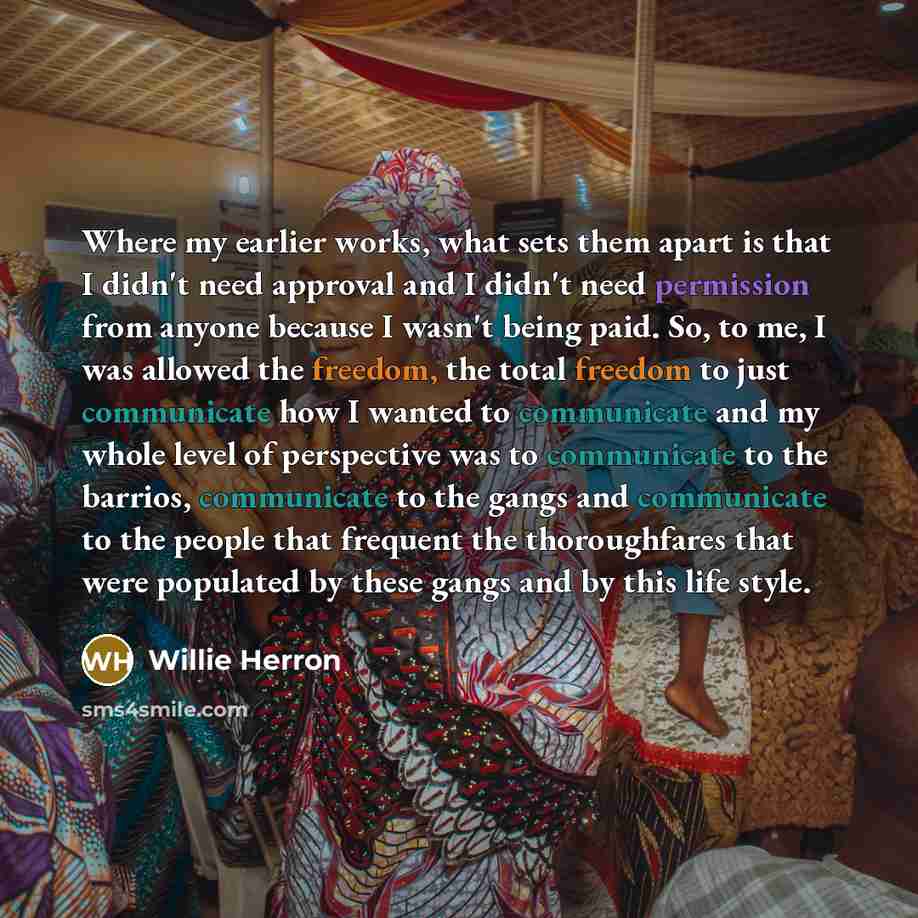 “Where my earlier works, what sets them apart is that I didn't need approval and I didn't need permission from anyone because I wasn't being paid. So, to me, I was allowed the freedom, the total freedom to just communicate how I wanted to communicate and my whole level of perspective was to…” quote by Willie Herron