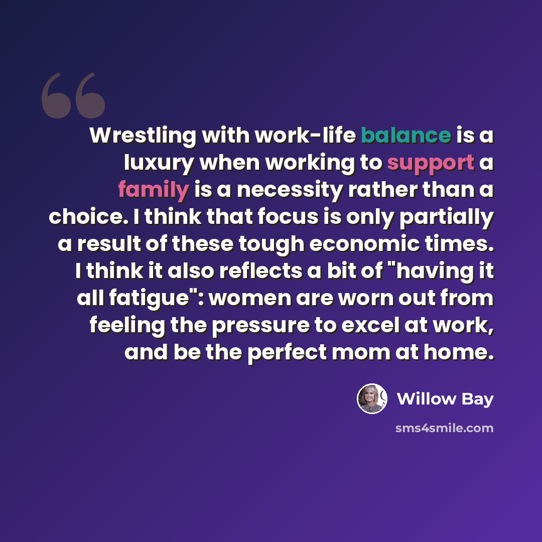 “Wrestling with work-life balance is a luxury when working to support a family is a necessity rather than a choice. I think that focus is only partially a result of these tough economic times. I think it also reflects a bit of "having it all fatigue": women are worn out from feeling the pressure to…” quote by Willow Bay