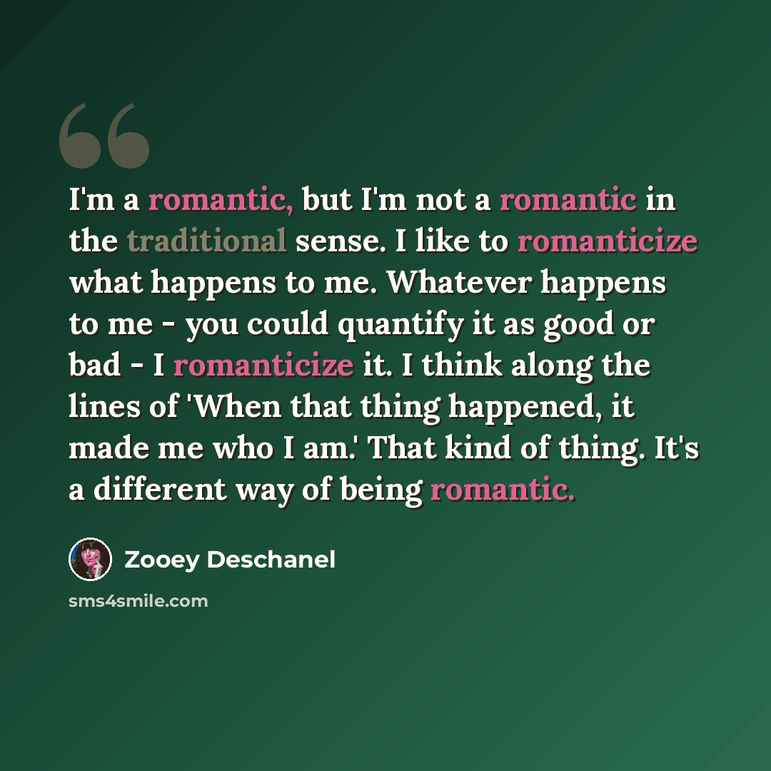 “I'm a romantic, but I'm not a romantic in the traditional sense. I like to romanticize what happens to me. Whatever happens to me - you could quantify it as good or bad - I romanticize it. I think along the lines of 'When that thing happened, it made me who I am.' That kind of thing. It's a…” quote by Zooey Deschanel