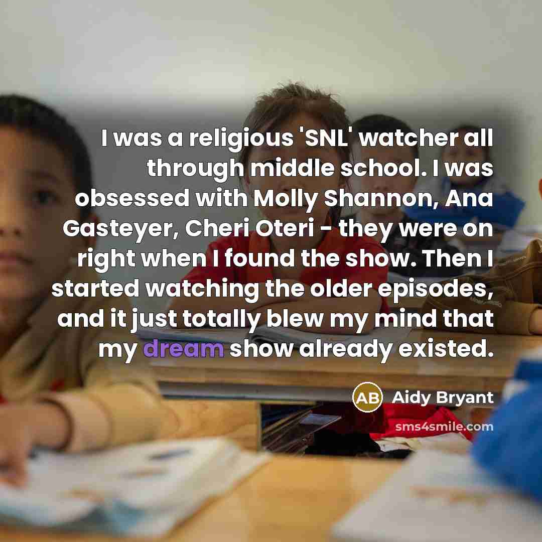 “I was a religious 'SNL' watcher all through middle school. I was obsessed with Molly Shannon, Ana Gasteyer, Cheri Oteri - they were on right when I found the show. Then I started watching the older episodes, and it just totally blew my mind that my dream show already existed.” quote by Aidy Bryant