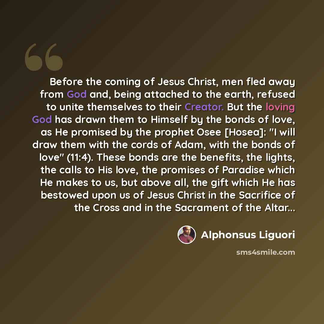 “Before the coming of Jesus Christ, men fled away from God and, being attached to the earth, refused to unite themselves to their Creator. But the loving God has drawn them to Himself by the bonds of love, as He promised by the prophet Osee [Hosea]: "I will draw them with the cords of Adam, with…” quote by Alphonsus Liguori