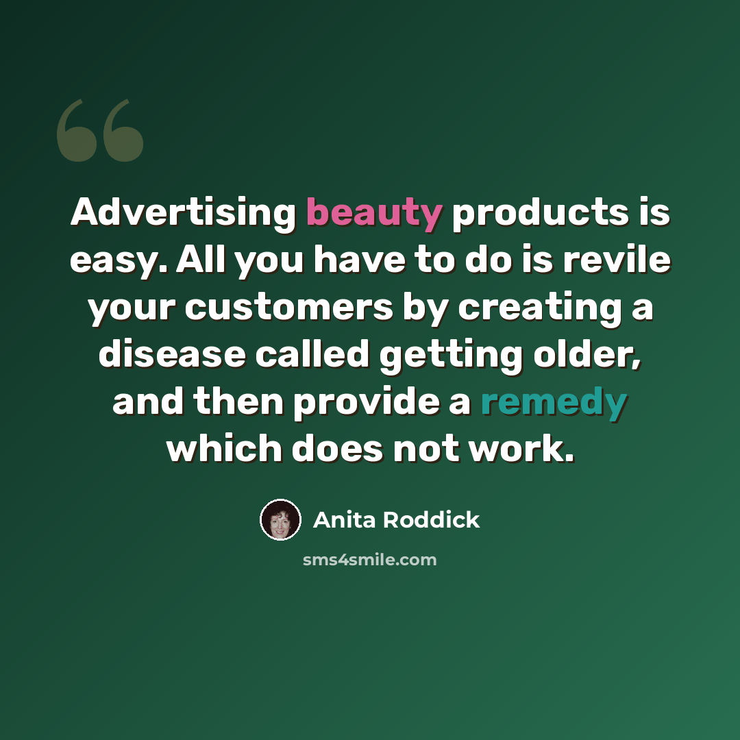 “Advertising beauty products is easy. All you have to do is revile your customers by creating a disease called getting older, and then provide a remedy which does not work.” quote by Anita Roddick