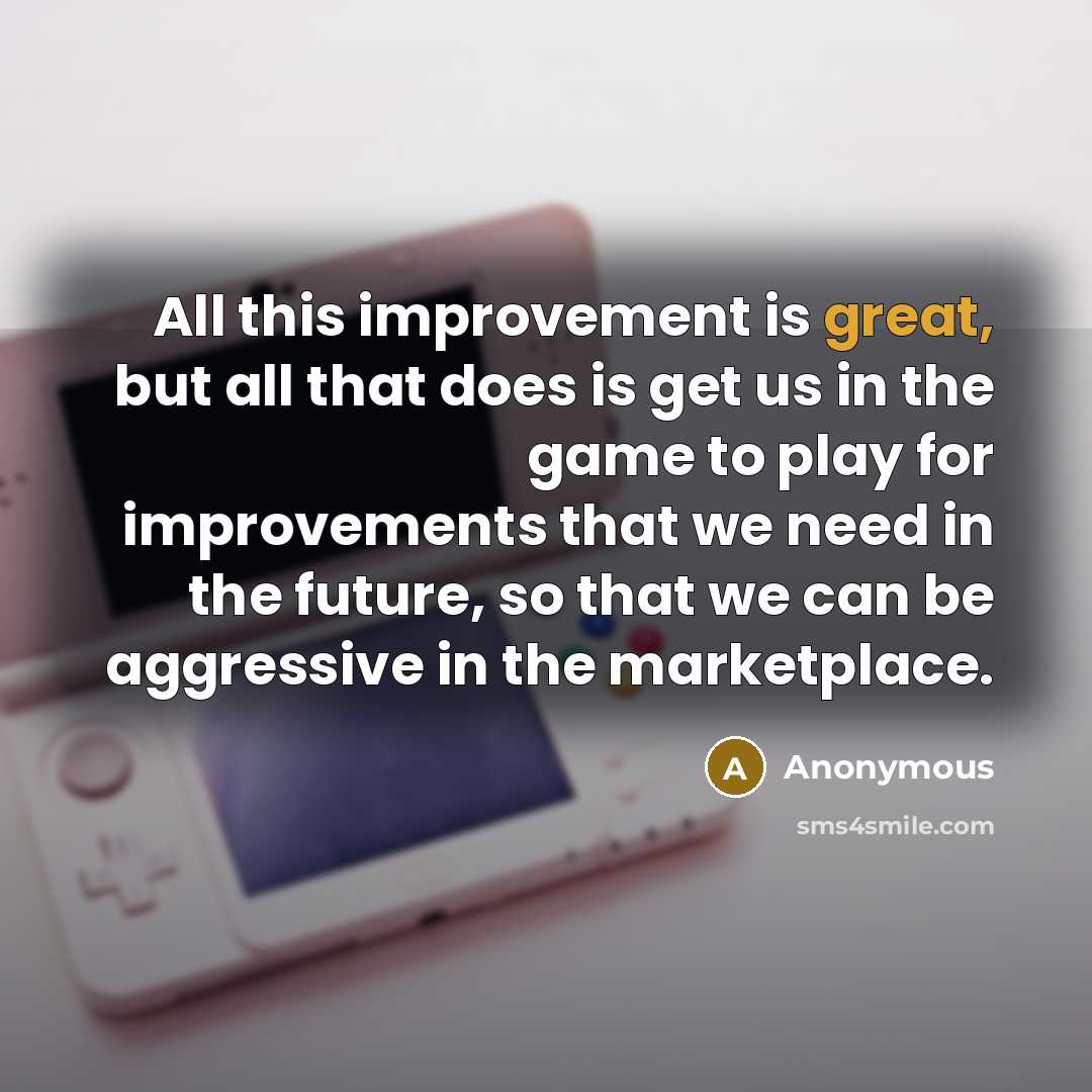 “All this improvement is great, but all that does is get us in the game to play for improvements that we need in the future, so that we can be aggressive in the marketplace.” quote by Anonymous