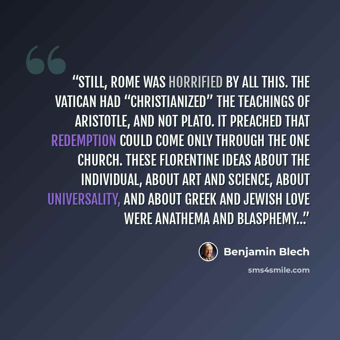 “Still, Rome was horrified by all this. The Vatican had “Christianized” the teachings of Aristotle, and not Plato. It preached that redemption could come only through the One Church. These Florentine ideas about the individual, about Art and Science, about universality, and about Greek and Jewish…” quote by Benjamin Blech