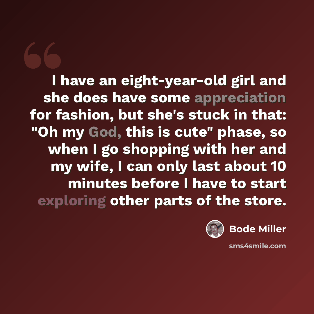 “I have an eight-year-old girl and she does have some appreciation for fashion, but she's stuck in that: "Oh my God, this is cute" phase, so when I go shopping with her and my wife, I can only last about 10 minutes before I have to start exploring other parts of the store.” quote by Bode Miller