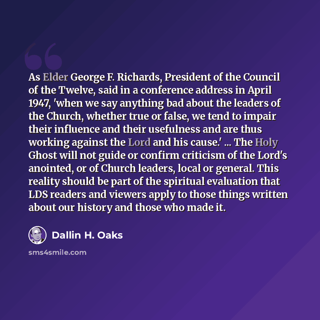 “As Elder George F. Richards, President of the Council of the Twelve, said in a conference address in April 1947, 'when we say anything bad about the leaders of the Church, whether true or false, we tend to impair their influence and their usefulness and are thus working against the Lord and his…” quote by Dallin H. Oaks