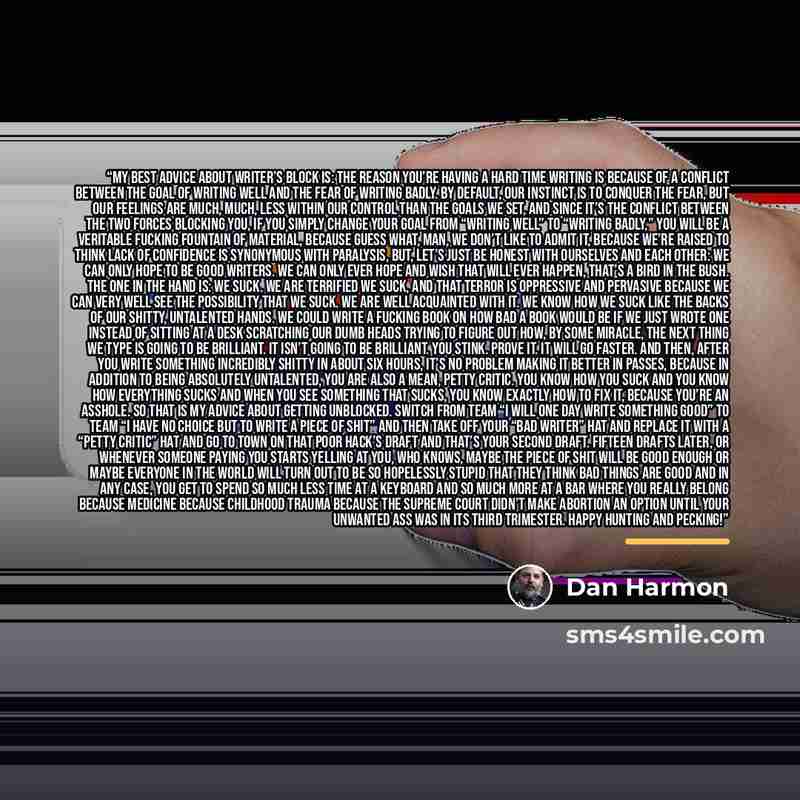 “My best advice about writer’s block is: the reason you’re having a hard time writing is because of a conflict between the GOAL of writing well and the FEAR of writing badly. By default, our instinct is to conquer the fear, but our feelings are much, much, less within our control than the goals we…” quote by Dan Harmon