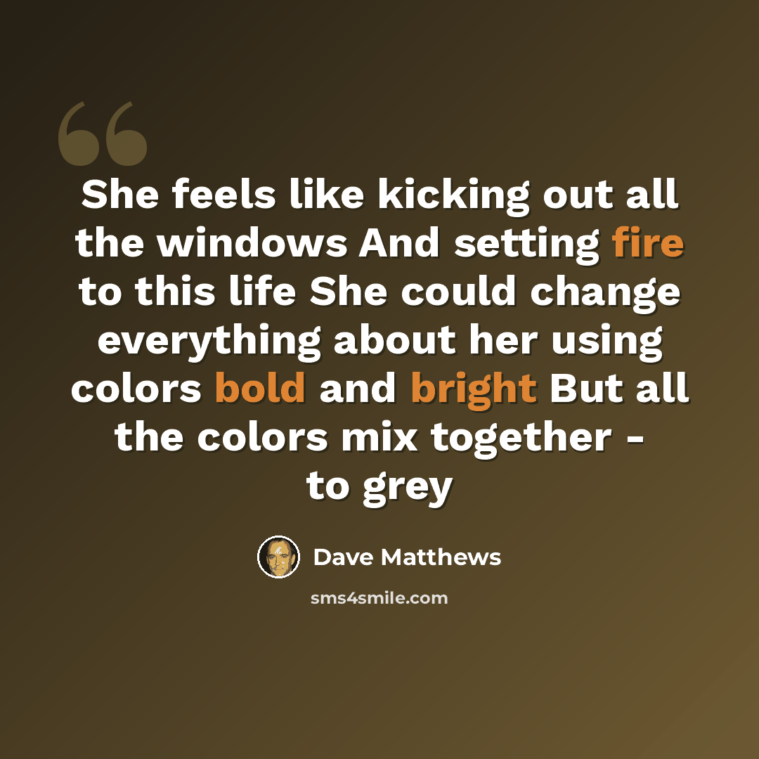 “She feels like kicking out all the windows And setting fire to this life She could change everything about her using colors bold and bright But all the colors mix together - to grey” quote by Dave Matthews
