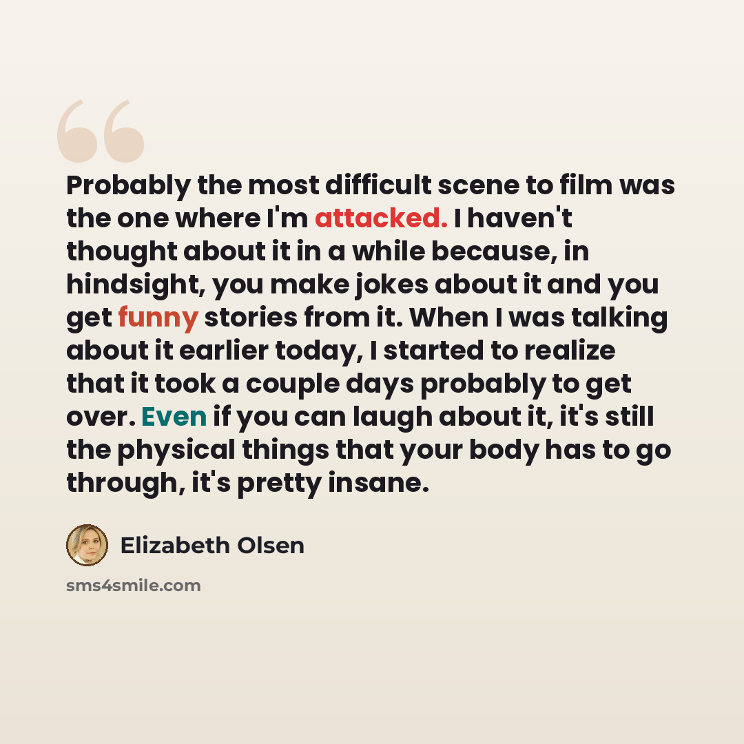 “Probably the most difficult scene to film was the one where I'm attacked. I haven't thought about it in a while because, in hindsight, you make jokes about it and you get funny stories from it. When I was talking about it earlier today, I started to realize that it took a couple days probably to…” quote by Elizabeth Olsen
