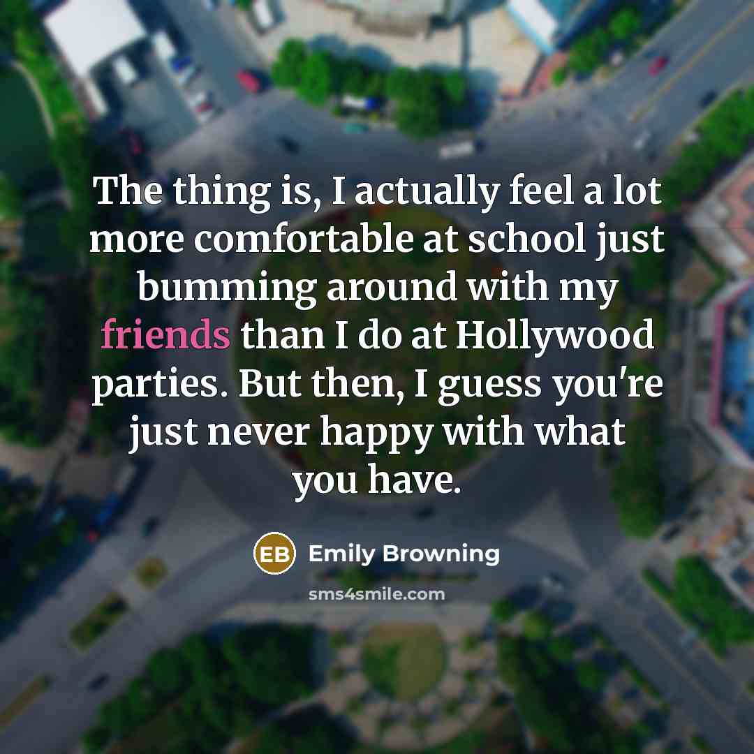 “The thing is, I actually feel a lot more comfortable at school just bumming around with my friends than I do at Hollywood parties. But then, I guess you're just never happy with what you have.” quote by Emily Browning