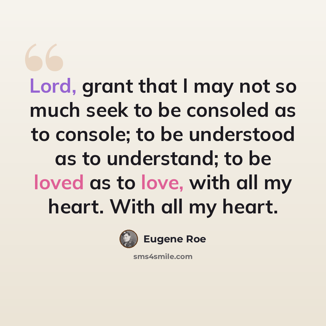 “Lord, grant that I may not so much seek to be consoled as to console; to be understood as to understand; to be loved as to love, with all my heart. With all my heart.” quote by Eugene Roe