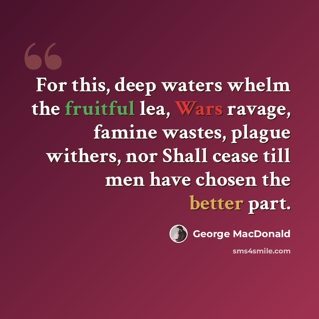“For this, deep waters whelm the fruitful lea, Wars ravage, famine wastes, plague withers, nor Shall cease till men have chosen the better part.” quote by George MacDonald