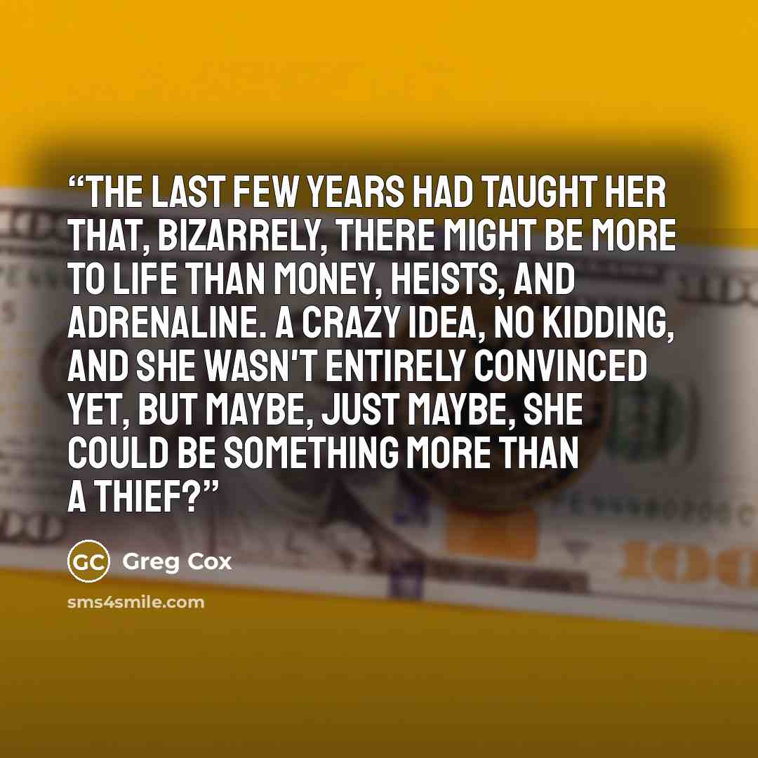 “The last few years had taught her that, bizarrely, there might be more to life than money, heists, and adrenaline. A crazy idea, no kidding, and she wasn't entirely convinced yet, but maybe, just maybe, she could be something more than a thief?” quote by Greg Cox