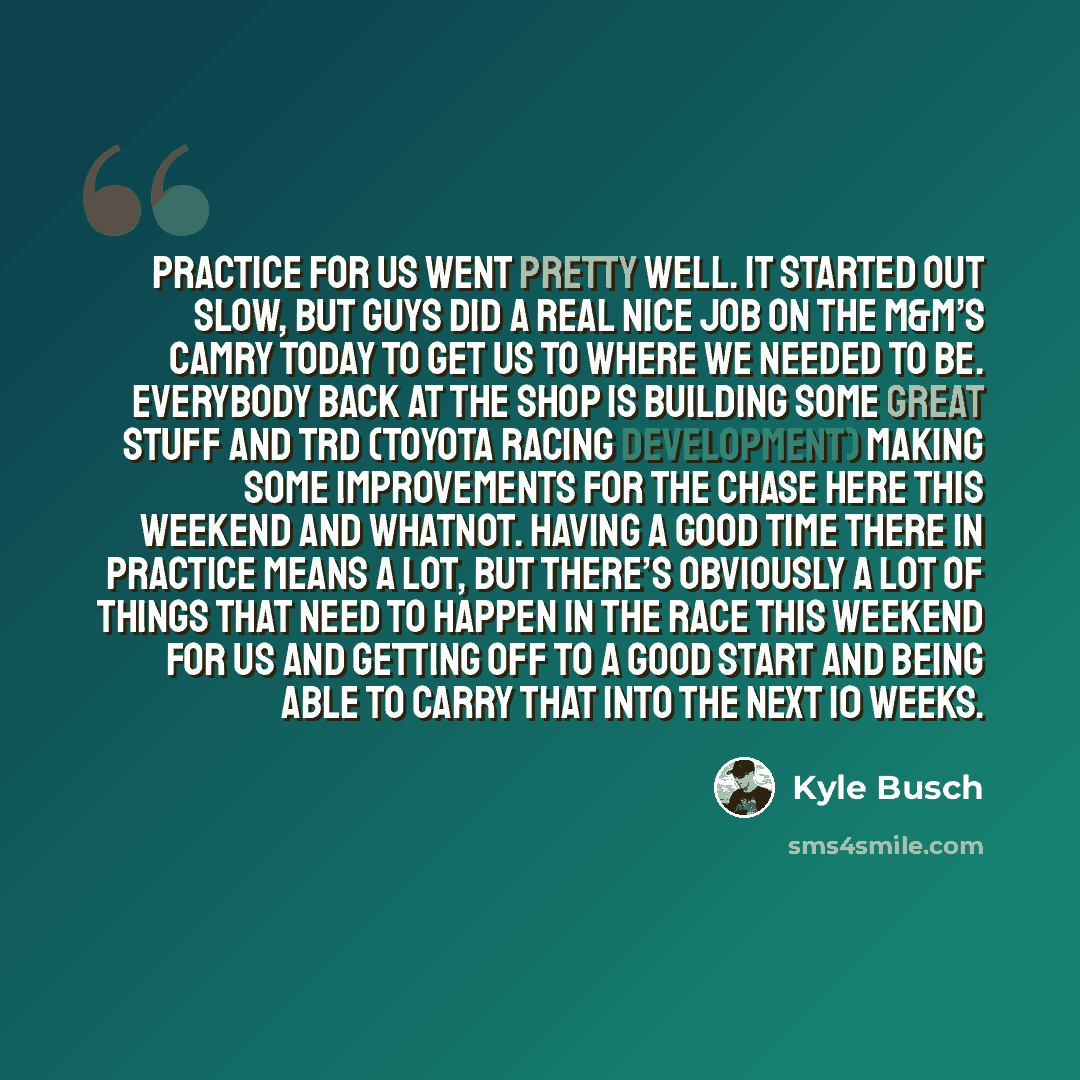 “Practice for us went pretty well. It started out slow, but guys did a real nice job on the M&M’s Camry today to get us to where we needed to be. Everybody back at the shop is building some great stuff and TRD (Toyota Racing Development) making some improvements for the Chase here this weekend and…” quote by Kyle Busch