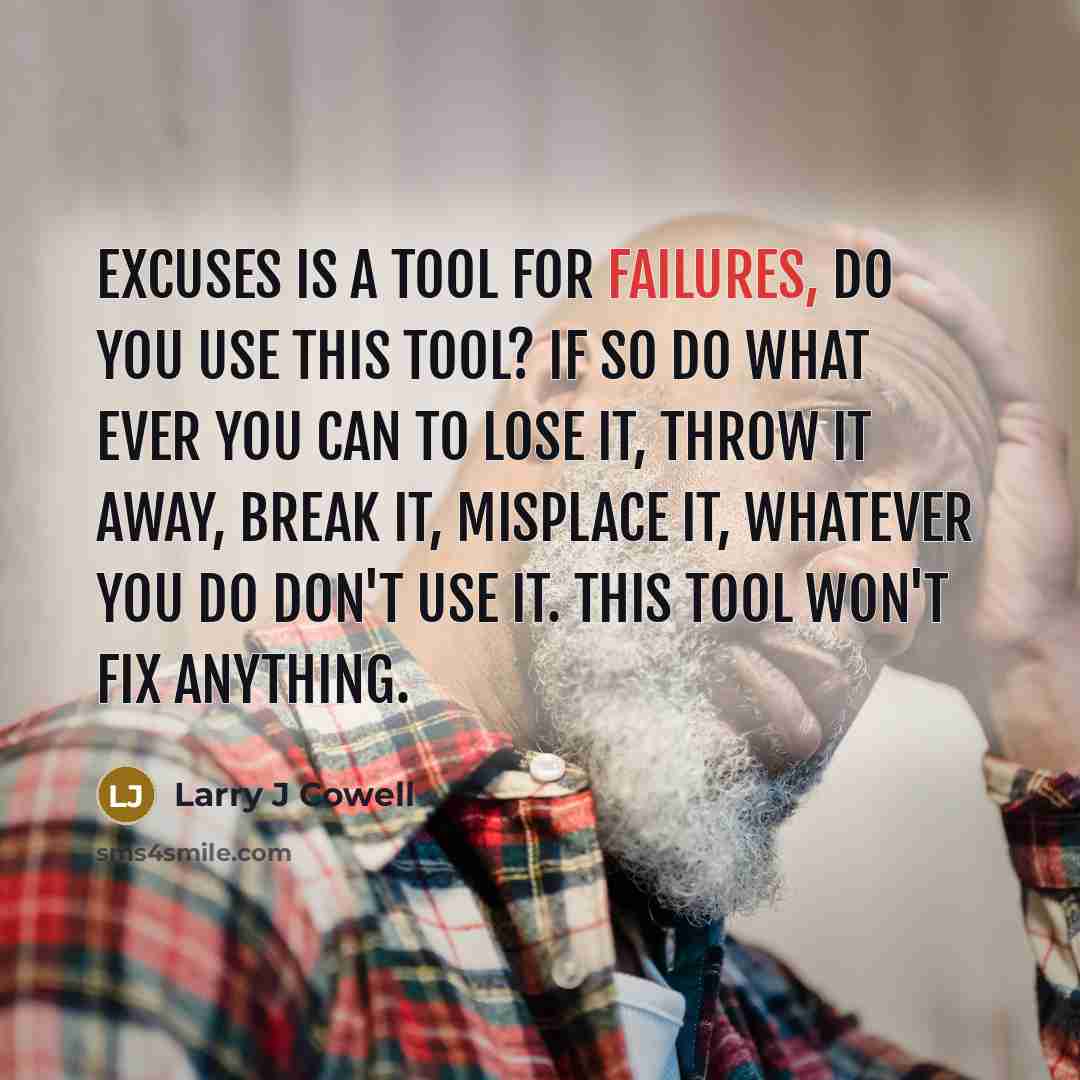 “Excuses is a tool for failures, do you use this tool? If so do what ever you can to lose it, throw it away, break it, misplace it, whatever you do don't use it. This tool won't fix anything.” quote by Larry J Cowell
