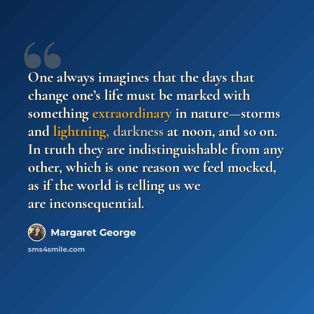 “One always imagines that the days that change one’s life must be marked with something extraordinary in nature—storms and lightning, darkness at noon, and so on. In truth they are indistinguishable from any other, which is one reason we feel mocked, as if the world is telling us we are…” quote by Margaret George