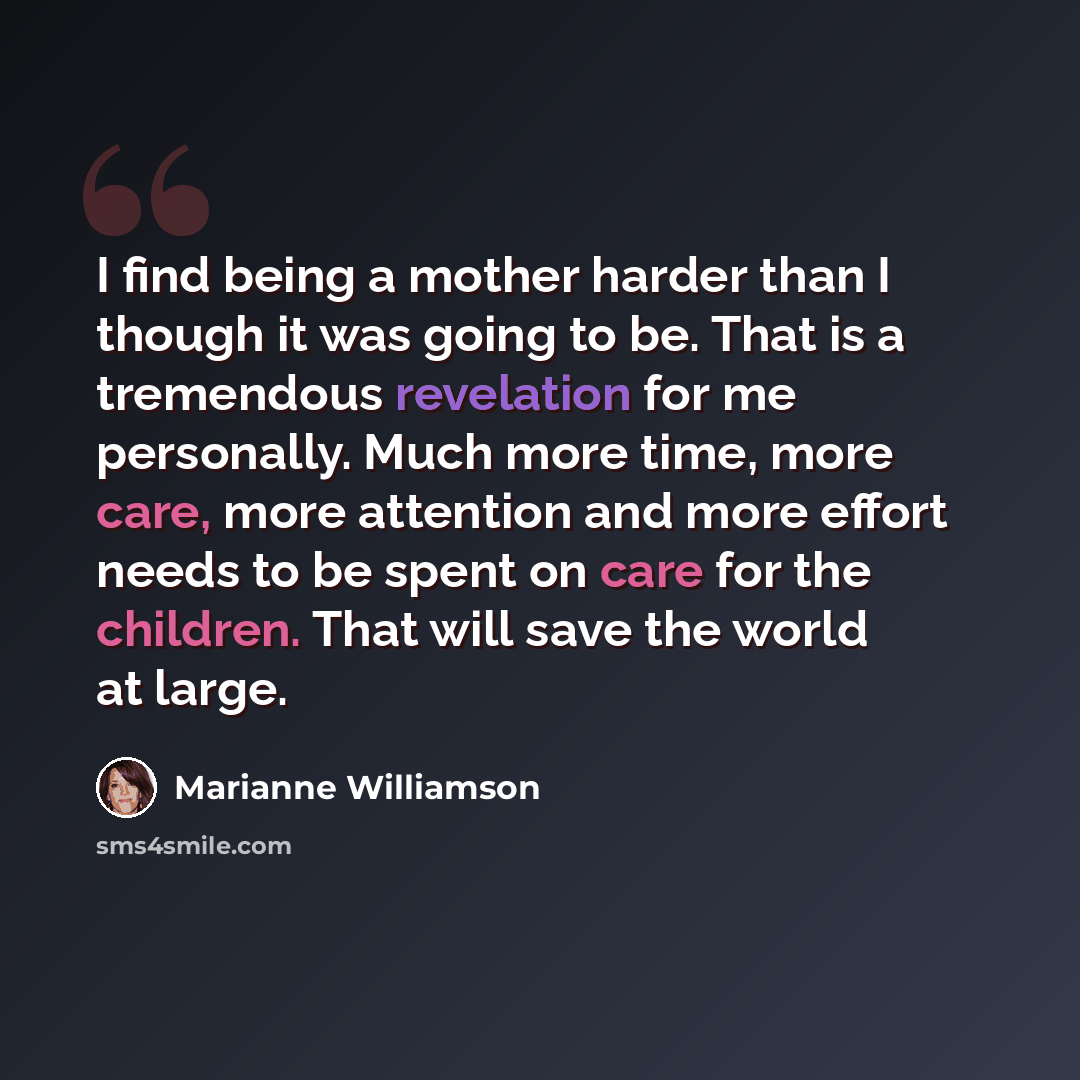 “I find being a mother harder than I though it was going to be. That is a tremendous revelation for me personally. Much more time, more care, more attention and more effort needs to be spent on care for the children. That will save the world at large.” quote by Marianne Williamson